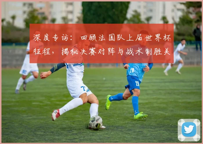 深度专访：回顾法国队上届世界杯征程，揭秘决赛对阵与战术制胜关键