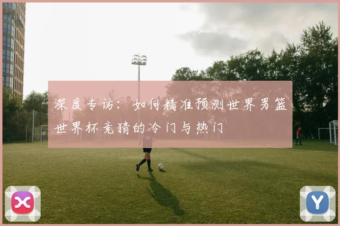 深度专访：如何精准预测世界男篮世界杯竞猜的冷门与热门