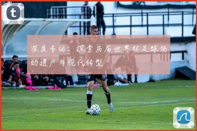 深度专访：探索历届世界杯足球场的遗产与现代转型