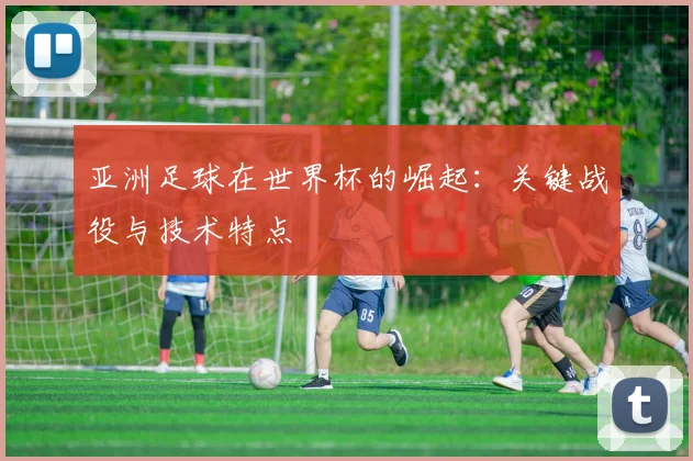 亚洲足球在世界杯的崛起：关键战役与技术特点