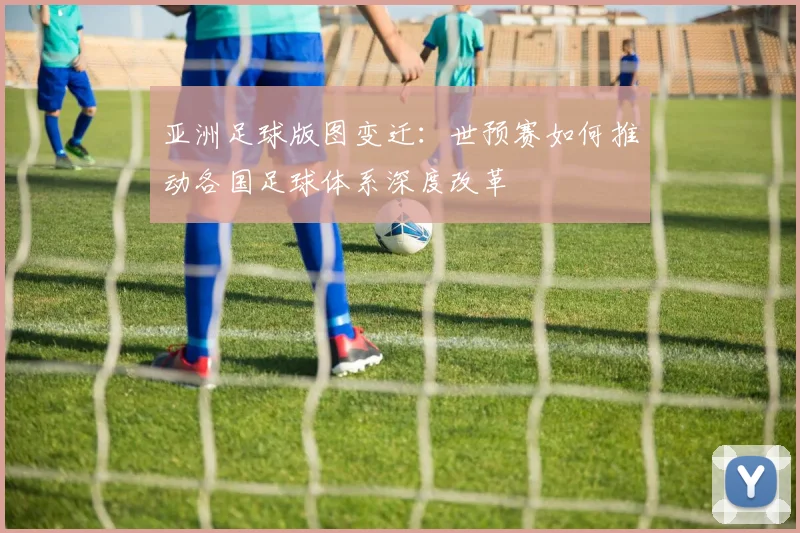 亚洲足球版图变迁：世预赛如何推动各国足球体系深度改革