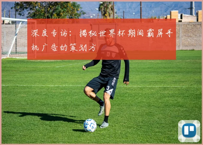 深度专访：揭秘世界杯期间霸屏手机广告的策划方