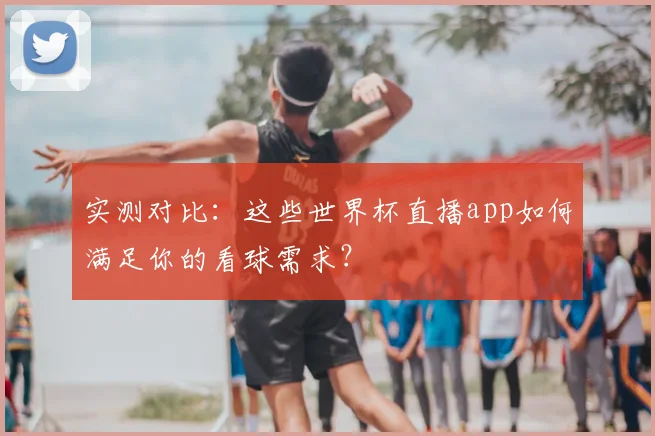 实测对比：这些世界杯直播app如何满足你的看球需求？