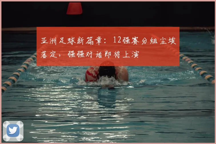 亚洲足球新篇章：12强赛分组尘埃落定，强强对话即将上演