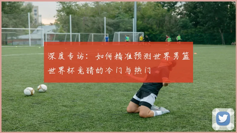 深度专访：如何精准预测世界男篮世界杯竞猜的冷门与热门